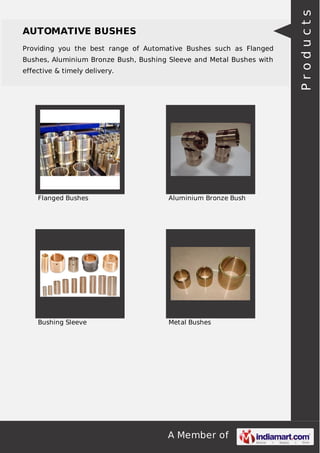 Providing you the best range of Automative Bushes such as Flanged
Bushes, Aluminium Bronze Bush, Bushing Sleeve and Metal Bushes with
effective & timely delivery.

Flanged Bushes

Aluminium Bronze Bush

Bushing Sleeve

Metal Bushes

A Member of

Products

AUTOMATIVE BUSHES

 