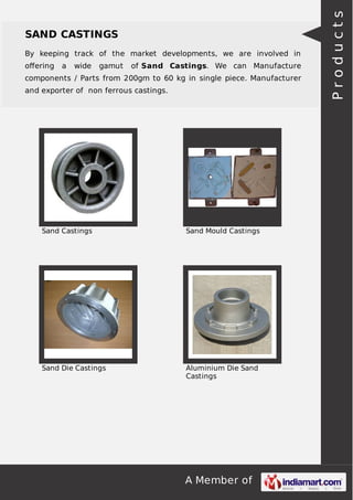 By keeping track of the market developments, we are involved in
oﬀering

a

wide

gamut

of Sand Castings. We can Manufacture

components / Parts from 200gm to 60 kg in single piece. Manufacturer
and exporter of non ferrous castings.

Sand Castings

Sand Mould Castings

Sand Die Castings

Aluminium Die Sand
Castings

A Member of

Products

SAND CASTINGS

 