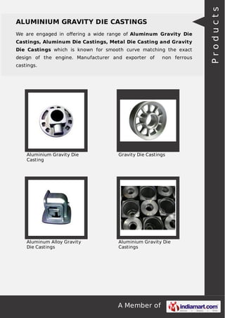 We are engaged in oﬀering a wide range of Aluminum Gravity Die
Castings, Aluminum Die Castings, Metal Die Casting and Gravity
Die Castings which is known for smooth curve matching the exact
design of the engine. Manufacturer and exporter of

non ferrous

castings.

Aluminium Gravity Die
Casting

Gravity Die Castings

Aluminum Alloy Gravity
Die Castings

Aluminium Gravity Die
Castings

A Member of

Products

ALUMINIUM GRAVITY DIE CASTINGS

 