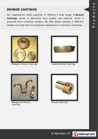 Our organization holds expertise in oﬀering a wide range of Bronze
Castings, which is fabricated from quality raw material, which is
procured from renowned vendors. We oﬀer these castings in diﬀerent
shapes and sizes that find extensive application in numerous industries.

Phosphor Bronze Castings

Leaded Bronze Castings

Manganese Bronze
Castings

Bronze Castings

A Member of

Products

BRONZE CASTINGS

 