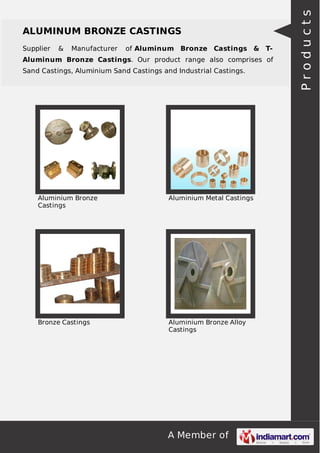 Supplier

&

Manufacturer

of Aluminum Bronze Castings & T-

Aluminum Bronze Castings. Our product range also comprises of
Sand Castings, Aluminium Sand Castings and Industrial Castings.

Aluminium Bronze
Castings

Aluminium Metal Castings

Bronze Castings

Aluminium Bronze Alloy
Castings

A Member of

Products

ALUMINUM BRONZE CASTINGS

 
