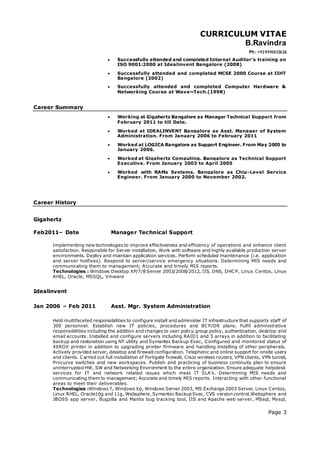 CURRICULUM VITAE
B.Ravindra
Ph: +919591812624
Page 3
 Successfully attended and completed Internal Auditor’s training on
ISO 9001:2000 at Idealinvent Bangalore (2008)
 Successfully attended and completed MCSE 2000 Course at IIHT
Bangalore (2002)
 Successfully attended and completed Computer Hardware &
Networking Course at Wave~Tech.(1998)
Career Summary
 Working at Gigahertz Bangalore as Manager Technical Support from
February 2011 to till Date.
 Worked at IDEALINVENT Bangalore as Asst. Manager of System
Administration. From January 2006 to February 2011
 Worked at LOGICA Bangalore as Support Engineer. From May 2005 to
January 2006.
 Worked at Gigahertz Computing. Bangalore as Technical Support
Executive. From January 2003 to April 2005
 Worked with RAMs Systems. Bangalore as Chip-Level Service
Engineer. From January 2000 to November 2002.
Career History
Gigahertz
Feb2011– Date Manager Technical Support
Implementing new technologies to improve effectiveness and efficiency of operations and enhance client
satisfaction. Responsible for Server installation, Work with software and highly available production server
environments. Deploy and maintain application services. Perform scheduled maintenance (i.e. application
and server hotfixes). Respond to server/service emergency situations. Determining MIS needs and
communicating them to management; Accurate and timely MIS reports.
Technologies : Windows Desktop XP/7/8 Server 2003/2008/2012, IIS, DNS, DHCP, Linux Centos, Linux
RHEL, Oracle, MSSQL, Vmware
Idealinvent
Jan 2006 – Feb 2011 Asst. Mgr. System Administration
Held multifaceted responsibilities to configure install and administer IT infrastructure that supports staff of
300 personnel. Establish new IT policies, procedures and BCP/DR plans. Fulfil administrative
responsibilities including the addition and changes to user policy,group policy, authentication, desktop and
email accounts. Installed and configure servers including RAID1 and 5 arrays in addition to facilitating
backup and restoration using NT utility and Symantec Backup Exec, Configured and monitored status of
XEROX printer in addition to upgrading printer firmware and handling installing of other peripherals.
Actively provided server, desktop and firewall configuration. Telephonic and online support for onsite users
and clients. Carried out full installation of Fortigate firewall, Cisco wireless routers, VPN clients, VPN tunnel,
Procurve switches and new workspaces. Publish and practicing of business continuity plan to ensure
uninterrupted HW, SW and Networking Environment to the entire organization. Ensure adequate helpdesk
services for IT and network related issues which meet IT SLA's. Determining MIS needs and
communicating them to management; Accurate and timely MIS reports. Interacting with other functional
areas to meet their deliverables.
Technologies :Windows 7, Windows Xp, Windows Server 2003, MS Exchange 2003 Server, Linux Centos,
Linux RHEL, Oracle10g and 11g, Websphere, Symantec Backup Exec, CVS version control,Websphere and
JBOSS app server, Bugzilla and Mantis bug tracking tool, IIS and Apache web server, MSsql, Mysql,
 