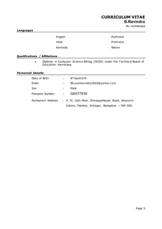 CURRICULUM VITAE
B.Ravindra
Ph: +919591812624
Page 5
Languages
English
Hindi
Proficient
Proficient
Kannada Native
Qualifications / Affiliations
 Diploma in Computer Science &Engg (DCSE) under the Technical Board of
Education. Karnataka.
Personnel Details:
Date of Birth : 8thApril1979
Email : Bhuvanravindra2002@yahoo.com
Sex : Male
Passport Number : G6477930
Permanent Address : # 72, 16th Main, ShivappaNayak Road, Weaver’s
Colony, Pipeline, Srinagar, Bangalore – 560 050.
 