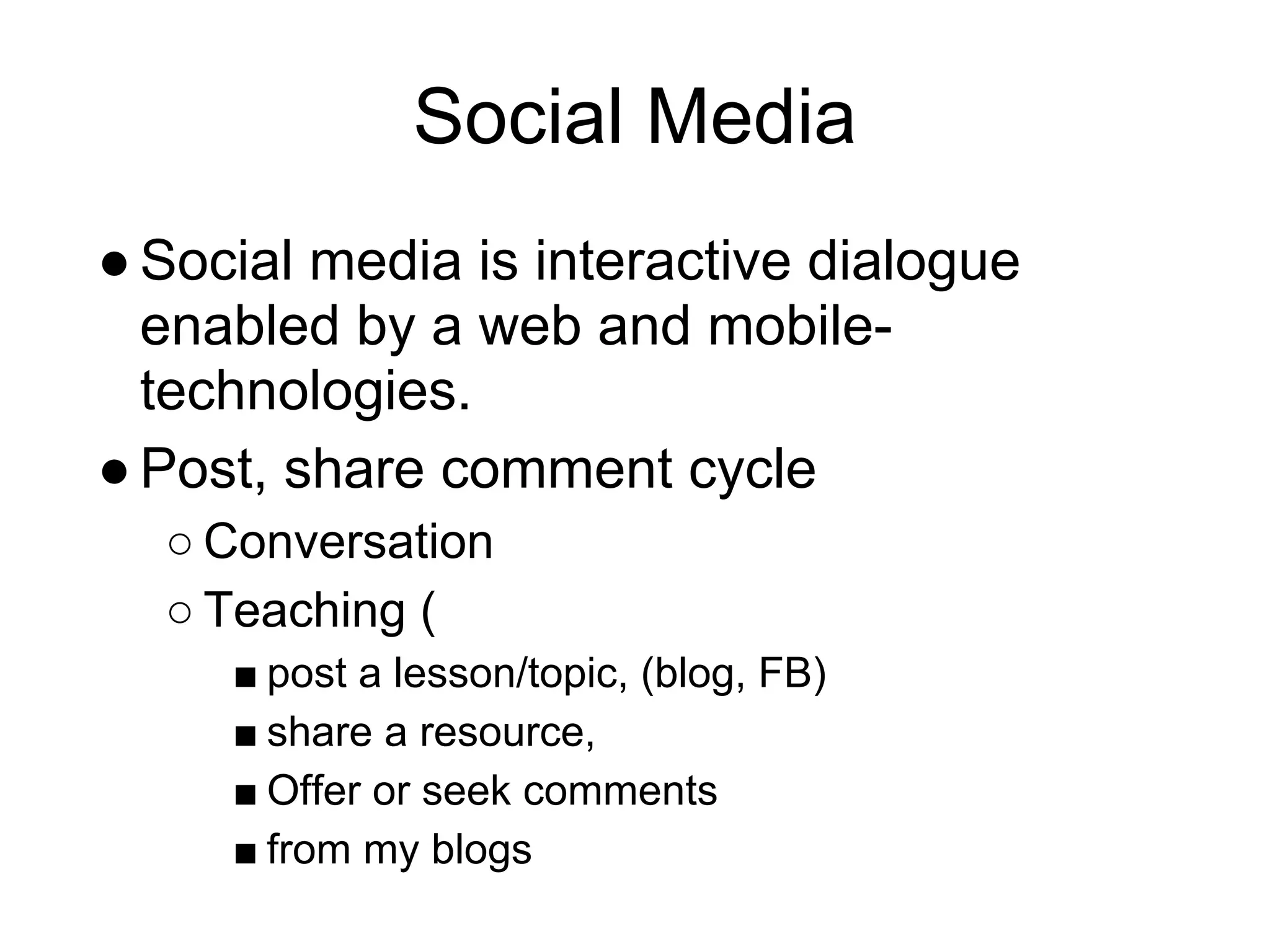 Social Media
● Social media is interactive dialogue
  enabled by a web and mobile-
  technologies.
● Post, share comment cycle
  ○ Conversation
  ○ Teaching (
     ■ post a lesson/topic, (blog, FB)
     ■ share a resource,
     ■ Offer or seek comments
     ■ from my blogs
 