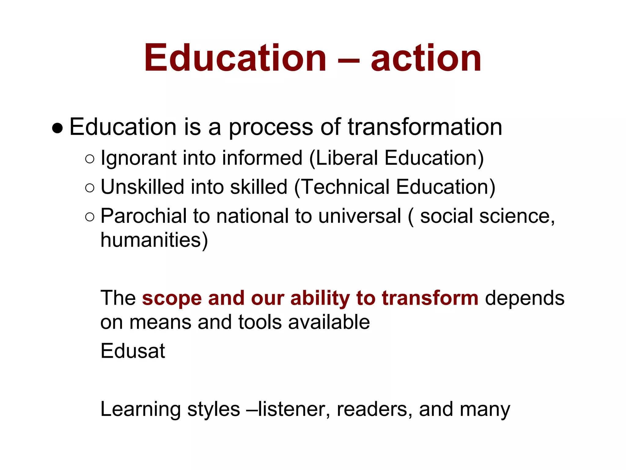 Education – action
● Education is a process of transformation
   ○ Ignorant into informed (Liberal Education)
   ○ Unskilled into skilled (Technical Education)
   ○ Parochial to national to universal ( social science,
     humanities)

    The scope and our ability to transform depends
    on means and tools available
    Edusat

    Learning styles –listener, readers, and many
 