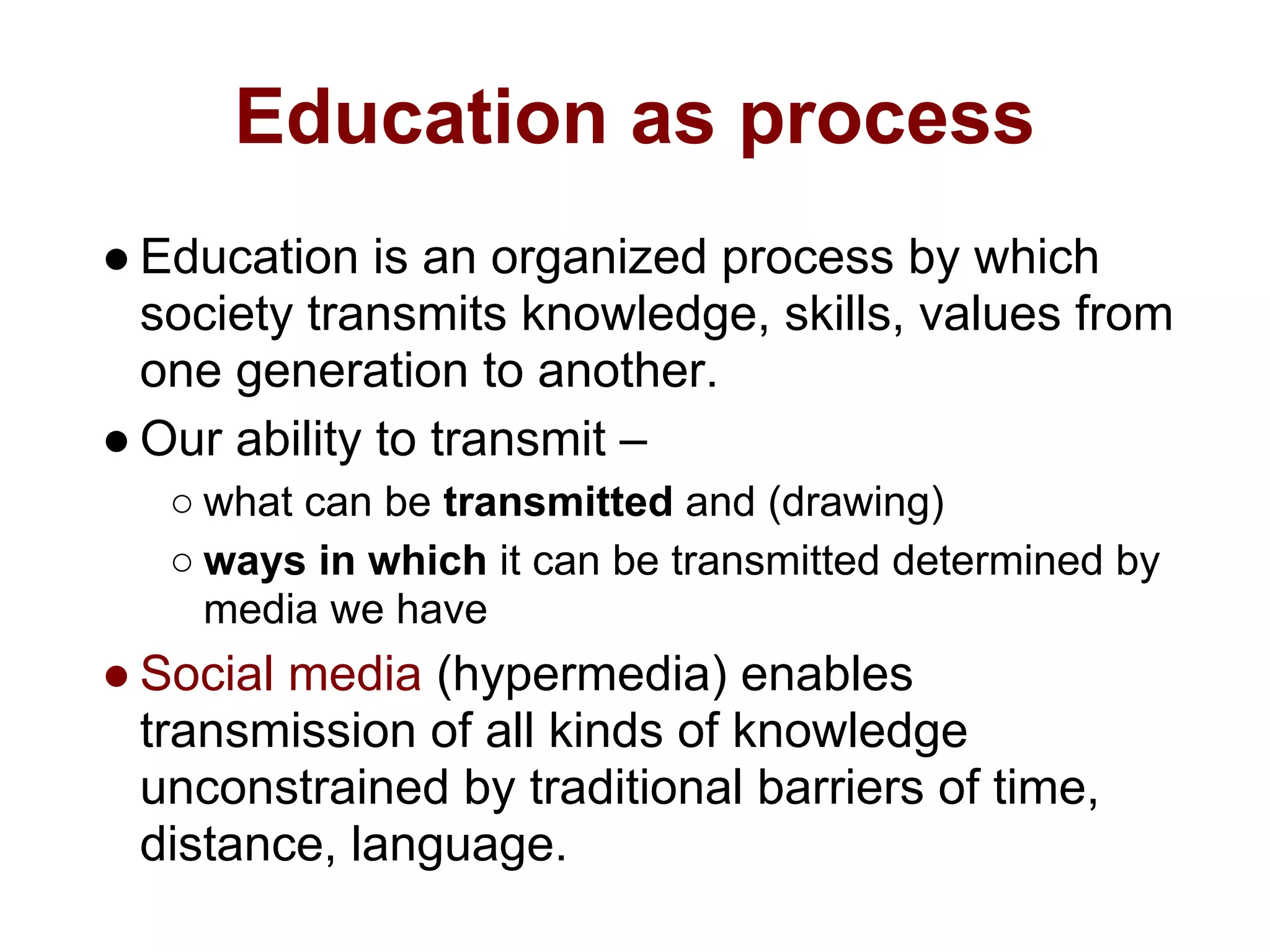 Education as process
● Education is an organized process by which
  society transmits knowledge, skills, values from
  one generation to another.
● Our ability to transmit –
   ○ what can be transmitted and (drawing)
   ○ ways in which it can be transmitted determined by
     media we have
● Social media (hypermedia) enables
  transmission of all kinds of knowledge
  unconstrained by traditional barriers of time,
  distance, language.
 