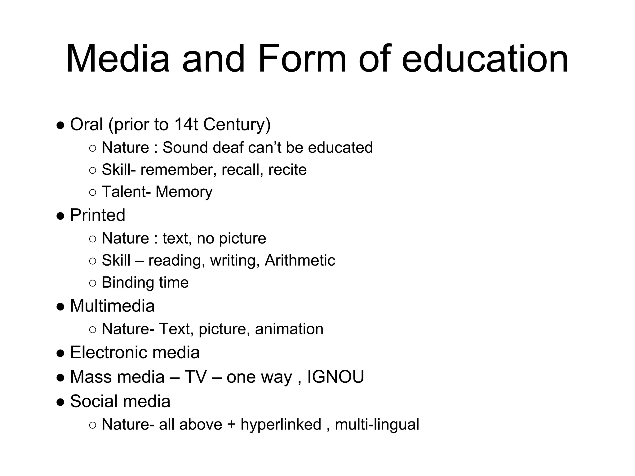 Media and Form of education
● Oral (prior to 14t Century)
    ○ Nature : Sound deaf can’t be educated
    ○ Skill- remember, recall, recite
    ○ Talent- Memory
● Printed
    ○ Nature : text, no picture
    ○ Skill – reading, writing, Arithmetic
    ○ Binding time
● Multimedia
    ○ Nature- Text, picture, animation
● Electronic media
● Mass media – TV – one way , IGNOU
● Social media
    ○ Nature- all above + hyperlinked , multi-lingual
 