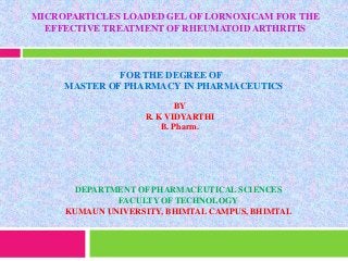 MICROPARTICLES LOADED GEL OF LORNOXICAM FOR THE
EFFECTIVE TREATMENT OF RHEUMATOID ARTHRITIS
FOR THE DEGREE OF
MASTER OF PHARMACY IN PHARMACEUTICS
BY
R. K VIDYARTHI
B. Pharm.
DEPARTMENT OF PHARMACEUTICAL SCIENCES
FACULTY OF TECHNOLOGY
KUMAUN UNIVERSITY, BHIMTAL CAMPUS, BHIMTAL
 
