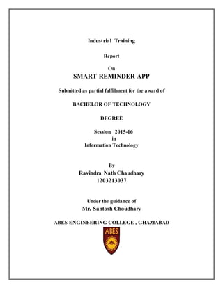 Industrial Training
Report
On
SMART REMINDER APP
Submitted as partial fulfillment for the award of
BACHELOR OF TECHNOLOGY
DEGREE
Session 2015-16
in
Information Technology
By
Ravindra Nath Chaudhary
1203213037
Under the guidance of
Mr. Santosh Choudhary
ABES ENGINEERING COLLEGE , GHAZIABAD
 