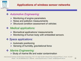 10
 Automotive Engineering:
 Monitoring of engine parameters
 Noise and pollution measurements
 Structural condition assessment of vehicles
 Medical applications:
 Biomedical applications/ measurements
 Monitoring of human body with embedded sensors
 Space applications:
 Automatic positioning
 Sensing of humidity, gravitational force
 Marine Engineering:
 Study of marine life and water contamination
International Institute of Information Technology, I²IT, P-14, Rajiv Gandhi Infotech Park, Hinjawadi Phase 1, Pune - 411 057
Phone - +91 20 22933441/2/3 | Website - www.isquareit.edu.in | Email - info@isquareit.edu.in
Applications of wireless sensor networks
 