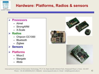 12
Hardware: Platforms, Radios & sensors
 Processors
– Atmel
– StrongARM
– X-Scale
 Radios
– Chipcon CC1000
– Bluetooth
– Zigbee
 Sensors
 Platforms
– Mica-2
– Stargate
– iMote
International Institute of Information Technology, I²IT, P-14, Rajiv Gandhi Infotech Park, Hinjawadi Phase 1, Pune - 411 057
Phone - +91 20 22933441/2/3 | Website - www.isquareit.edu.in | Email - info@isquareit.edu.in
 