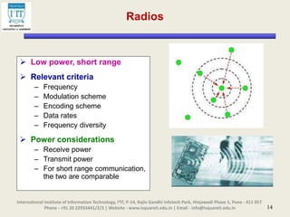 14
Radios
 Low power, short range
 Relevant criteria
– Frequency
– Modulation scheme
– Encoding scheme
– Data rates
– Frequency diversity
 Power considerations
– Receive power
– Transmit power
– For short range communication,
the two are comparable
International Institute of Information Technology, I²IT, P-14, Rajiv Gandhi Infotech Park, Hinjawadi Phase 1, Pune - 411 057
Phone - +91 20 22933441/2/3 | Website - www.isquareit.edu.in | Email - info@isquareit.edu.in
 