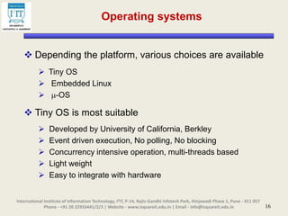 16
Operating systems
 Depending the platform, various choices are available
 Tiny OS
 Embedded Linux
 -OS
 Tiny OS is most suitable
 Developed by University of California, Berkley
 Event driven execution, No polling, No blocking
 Concurrency intensive operation, multi-threads based
 Light weight
 Easy to integrate with hardware
International Institute of Information Technology, I²IT, P-14, Rajiv Gandhi Infotech Park, Hinjawadi Phase 1, Pune - 411 057
Phone - +91 20 22933441/2/3 | Website - www.isquareit.edu.in | Email - info@isquareit.edu.in
 