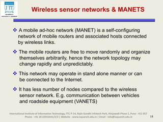 18
Wireless sensor networks & MANETS
 A mobile ad-hoc network (MANET) is a self-configuring
network of mobile routers and associated hosts connected
by wireless links.
 The mobile routers are free to move randomly and organize
themselves arbitrarily, hence the network topology may
change rapidly and unpredictably.
 This network may operate in stand alone manner or can
be connected to the Internet.
 It has less number of nodes compared to the wireless
sensor network. E.g. communication between vehicles
and roadside equipment (VANETS)
International Institute of Information Technology, I²IT, P-14, Rajiv Gandhi Infotech Park, Hinjawadi Phase 1, Pune - 411 057
Phone - +91 20 22933441/2/3 | Website - www.isquareit.edu.in | Email - info@isquareit.edu.in
 