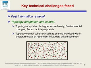 23
 Fast information retrieval:
 Topology adaptation and control:
 Topology adaptation for higher node density, Environmental
changes, Redundant deployments
 Topology control schemes such as sharing workload within
cluster, removal of redundant links, data driven schemes
Key technical challenges faced
International Institute of Information Technology, I²IT, P-14, Rajiv Gandhi Infotech Park, Hinjawadi Phase 1, Pune - 411 057
Phone - +91 20 22933441/2/3 | Website - www.isquareit.edu.in | Email - info@isquareit.edu.in
 