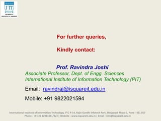 For further queries,
Kindly contact:
Prof. Ravindra Joshi
Associate Professor, Dept. of Engg. Sciences
International Institute of Information Technology (I2IT)
Email: ravindraj@isquareit.edu.in
Mobile: +91 9822021594
International Institute of Information Technology, I²IT, P-14, Rajiv Gandhi Infotech Park, Hinjawadi Phase 1, Pune - 411 057
Phone - +91 20 22933441/2/3 | Website - www.isquareit.edu.in | Email - info@isquareit.edu.in
 