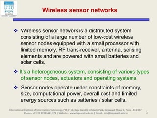 3
Wireless sensor networks
 Wireless sensor network is a distributed system
consisting of a large number of low-cost wireless
sensor nodes equipped with a small processor with
limited memory, RF trans-receiver, antenna, sensing
elements and are powered with small batteries and
solar cells.
 It’s a heterogeneous system, consisting of various types
of sensor nodes, actuators and operating systems.
 Sensor nodes operate under constraints of memory,
size, computational power, overall cost and limited
energy sources such as batteries / solar cells.
International Institute of Information Technology, I²IT, P-14, Rajiv Gandhi Infotech Park, Hinjawadi Phase 1, Pune - 411 057
Phone - +91 20 22933441/2/3 | Website - www.isquareit.edu.in | Email - info@isquareit.edu.in
 