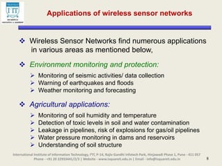8
Applications of wireless sensor networks
 Wireless Sensor Networks find numerous applications
in various areas as mentioned below,
 Environment monitoring and protection:
 Monitoring of seismic activities/ data collection
 Warning of earthquakes and floods
 Weather monitoring and forecasting
 Agricultural applications:
 Monitoring of soil humidity and temperature
 Detection of toxic levels in soil and water contamination
 Leakage in pipelines, risk of explosions for gas/oil pipelines
 Water pressure monitoring in dams and reservoirs
 Understanding of soil structure
International Institute of Information Technology, I²IT, P-14, Rajiv Gandhi Infotech Park, Hinjawadi Phase 1, Pune - 411 057
Phone - +91 20 22933441/2/3 | Website - www.isquareit.edu.in | Email - info@isquareit.edu.in
 