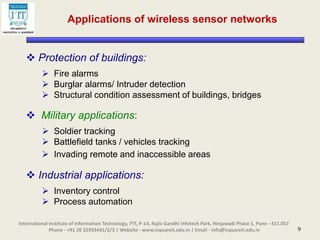 9
 Protection of buildings:
 Fire alarms
 Burglar alarms/ Intruder detection
 Structural condition assessment of buildings, bridges
 Military applications:
 Soldier tracking
 Battlefield tanks / vehicles tracking
 Invading remote and inaccessible areas
 Industrial applications:
 Inventory control
 Process automation
International Institute of Information Technology, I²IT, P-14, Rajiv Gandhi Infotech Park, Hinjawadi Phase 1, Pune - 411 057
Phone - +91 20 22933441/2/3 | Website - www.isquareit.edu.in | Email - info@isquareit.edu.in
Applications of wireless sensor networks
 