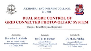 DUAL MODE CONTROL OF
GRID CONNECTED PHOTOVOLTAIC SYSTEM
Prepared By:
Ravindra B. Kuhada
M.E. 3rd (160310707005)
Electrical Engineering Department
L. E. College, Morbi
LUKHDHIRJI ENGINEERING COLLEGE,
MORBI
Theme of Title: Distributed Generation
Guided By:
Prof. B. B. Parmar
Assistant Professor
Electrical Engineering Department
L. E. College, Morbi
Co-Guided By:
Dr. M. H. Pandya
Associate Professor
Electrical Engineering Department
L. E. College, Morbi
L. E. COLLEGE, MORBI 1
 