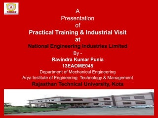 A
Presentation
of
Practical Training & Industrial Visit
at
National Engineering Industries Limited
By -
Ravindra Kumar Punia
13EAOME045
Department of Mechanical Engineering
Arya Institute of Engineering Technology & Management
Rajasthan Technical University, Kota
 