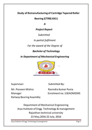 Arya Institute of Engg. Technology & management Page 1
Study of Remanufacturingof Cartridge Tapered Roller
Bearing (CTRB) 6X11
A
Project Report
Submitted
In partial fulfilment
For the award of the Degree of
Bachelorof Technology
In Department of Mechanical Engineering
Supervisor: Submitted By:
Mr. Praveen Mishra Ravindra Kumar Punia
Manager Enrolment no.:13EAOME045
Railway Bearing Assembly
Department of Mechanical Engineering
Arya Institute of Engg. Technology & management
Rajasthan technical university
23 May,2016-22 July, 2016
 