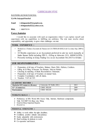 CURRICULUM VITAE
RAVINDRA KUMAR PANCHAL
S/o Mr.Satyapal Panchal
Email : rishupanchal22@gmail.com.
: rishupanchal22@yahoo.co.in.
Mob. : 8860775174
Career Aspiration
I would like to associate with such an organization where I can explore myself and
experiment with my capabilities in fulfilling my ambition. The role must involve direct
responsibility and opportunity to grow when challenges are met.
WORK EXPERIENCE :
• Worked as a Trainee (Accounts & Finance) in CA FIRM (R GOELA & Co.) since Sep. 2009 to
2012.
• 10 Months experience as an Accountant preferred in sale tax work manually at
Sadar Bazaar Delhi including ITR E – Filling at Advocate (V.S. ASSOCIATES).
• Presently working at (Garg Trading Co.) as an Accountant Oct.2015 to till date.
JOB RESPONSIBILITIES :
• Preparation of all type of Vouchers, Balance Sheet, P&L, Debtors, Creditors.
• Filling & E-Filing of Income Tax Returns, Sale tax Return.
• Checking & matching of Bank Reconciliation Statement.
• Preparation of all type of Vouchers on manual basis.
• Complete Coordination with all clients.
• Taxation- VAT & CST.
ACADEMIC RECORD :
Bachelor OfCommerce (B.com.) University Of Delhi (DU) 2013
12th
(Commerce) CBSE DELHI 2009
Matriculation CBSE DELHI 2007
WORKING SKILLS :
 Proficiency in MS- Word, MS- Excel, Tally, Internet, Hardware components.
 Tally 9.0/ ERP 9.0, Busy win, Marg.
 Email & Many Important Reports.
 Dvat & Cst.
PERSONAL STRENGTHS :
 Ability to work within the tight deadlines.
 Confident, positive attitude and patience.
 Easily adjustable with environment.
 Hard working & dedicate to work
 Co-operative and honest.
 