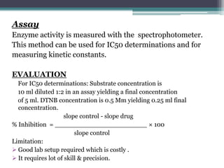 Assay
Enzyme activity is measured with the spectrophotometer.
This method can be used for IC50 determinations and for
measuring kinetic constants.
EVALUATION
For IC50 determinations: Substrate concentration is
10 ml diluted 1:2 in an assay yielding a final concentration
of 5 ml. DTNB concentration is 0.5 Mm yielding 0.25 ml final
concentration.
slope control - slope drug
% Inhibition = _______________________ × 100
slope control
Limitation:
 Good lab setup required which is costly .
 It requires lot of skill & precision.
 