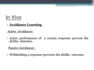 In Vivo
• Avoidance Learning
Active Avoidance:
• Active performance of a certain response prevent the
dislike stimulus.
Passive Aovidance :
• Withholding a response prevents the dislike outcome.
 