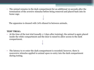 • The animal remains in the dark compartment for an additional 10 seconds after the
termination of the aversive stimulus before being removed and placed back into its
home cage.
TEST TRIAL:
• At the time of the test trial (usually 1-7 days after training), the animal is again placed
inside the white compartment and the door is raised to allow access to the dark
compartment.
• The latency to re-enter the dark compartment is recorded; however, there is
noaversive stimulus applied to animal upon re-entry into the dark compartment
during testing.
The apparatus is cleaned with 70% ethanol in between animals.
 