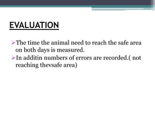 EVALUATION
The time the animal need to reach the safe area
on both days is measured.
In additin numbers of errors are recorded.( not
reaching thevsafe area)
 