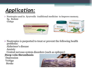 Application:
 Nootropics used in Ayurvedic traditional medicine to Improve memory.
Eg. Brahmi
Ginkgo
 Nootropics is purported to treat or prevent the following health
problems:
Alzheimer's disease
Anxiety
Central nervous system disorders (such as epilepsy)
Deep vein thrombosis
Depression
Vertigo
Stroke
 