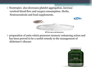  Nootropics also decreases platelet aggregation, increase
cerebral blood flow and oxygen consumption. Herbs,
Neutraceuticals and food supplements.
 preparation of amla which possesses memory enhancing action and
has been proved to be a useful remedy in the management of
Alzheimer’s disease
 