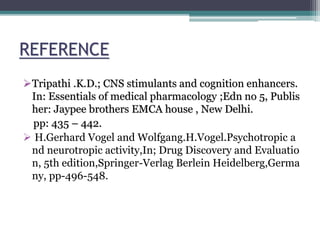 REFERENCE
Tripathi .K.D.; CNS stimulants and cognition enhancers.
In: Essentials of medical pharmacology ;Edn no 5, Publis
her: Jaypee brothers EMCA house , New Delhi.
pp: 435 – 442.
 H.Gerhard Vogel and Wolfgang.H.Vogel.Psychotropic a
nd neurotropic activity,In; Drug Discovery and Evaluatio
n, 5th edition,Springer-Verlag Berlein Heidelberg,Germa
ny, pp-496-548.
 