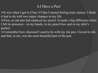 6.I Have a Pen!
It was when I got to Class VI that I started feeling truly mature. I think
it had to do with two major changes in my life.
First, an ink pen had replaced my pencil. It made a big difference when
I felt its presence—in my hands, in my pencil box and in my shirt’s
pocket.
I remember how obsessed I used to be with my ink pen. I loved its nib,
and that, to me, was the most beautiful part of the pen.
 
