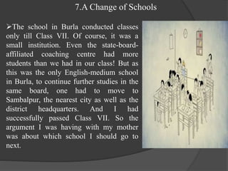7.A Change of Schools
The school in Burla conducted classes
only till Class VII. Of course, it was a
small institution. Even the state-board-
affiliated coaching centre had more
students than we had in our class! But as
this was the only English-medium school
in Burla, to continue further studies in the
same board, one had to move to
Sambalpur, the nearest city as well as the
district headquarters. And I had
successfully passed Class VII. So the
argument I was having with my mother
was about which school I should go to
next.
 