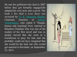 He met his girlfriend who died in 2007
before they got formally engaged.He
adapted his own story into a novel. The
book I Too Had a Love Story was
reviewed by N. R. Narayana Murthy,
Chairman Emeritus of Infosys
Technologies, who called it "Simple,
honest and touching".Now married to
Khusboo Chauhan who was one of the
readers of his first novel and was so
deeply moved that she went to a
Gurudwara to pray for him and she
probably could not have imagined that
she would be the luck one who would
get married to Ravinder, on September,
23, 2012.
 