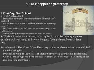 1.like it happened yesterday
1.First Day, First School
I cried. And I cried hard.
I think I had never cried like that ever before. Till then I didn’t
need to. It
was my first day in school. I had been admitted to the nursery
class.
My father had held my left hand in the warm safety of his
right hand. All
did was to keep pleading with him to not leave me alone.
Till then, I had never been away from my family. And Dad was trying to do
exactly that. I was scared at the very thought of being without Mom, without
Dad.
And now that I hated my father, I loved my mother much more than I ever did. So I
started missing her.
I was left sobbing in the class. The sound of my crying lasted as long as it could.
When all my energy had been drained, I became quiet and went to sit in one of the
corners of the classroom .
 