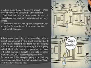 Sitting alone there, I thought to myself—What
would I do without my family? I believed that
Dad had left me at that place forever. I
remembered my mother. I remembered her love
for me.
I wanted to run into her lap and complain to her
about Dad for what he had done to me, that too
in front of strangers!
Two years passed by in understanding what a
school was all about. By the time I got into Class I,
I had finally accepted that there was no escaping
school. I had a fair idea of what my life was going
to look like for the next twelve years, or even more
if I failed midway. I thought it was safe to follow
everyone. And, so, I accepted going to school.
But now that I had accepted going to school, my
parents upgraded their level of expectations. ‘Study
well. You have to come first!’
 