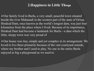 2.Happiness in Little Things
Our family lived in Burla, a very small, peaceful town situated
beside the river Mahanadi in the western part of the state of Orissa.
Hirakud Dam, once known as the world’s longest dam, was just four
kilometres from the place where I lived. Because of its importance,
Hirakud Dam had become a landmark for Burla—a dam which the
little, sleepy town was very proud of
Our house was tiny, simple and yet complex in its arrangement. We
loved to live there primarily because of the vast courtyard outside,
where my brother and I used to play. No one in the entire Burla
enjoyed as big a playground as we used to.
 