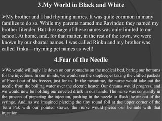 3.My World in Black and White
My brother and I had rhyming names. It was quite common in many
families to do so. While my parents named me Ravinder, they named my
brother Jitender. But the usage of these names was only limited to our
school. At home, and, for that matter, in the rest of the town, we were
known by our shorter names. I was called Rinku and my brother was
called Tinku—rhyming pet names as well!
4.Fear of the Needle
We would willingly lie down on our stomachs on the medical bed, baring our bottoms
for the injections. In our minds, we would see the shopkeeper taking the chilled packets
of Frooti out of his freezer, just for us. In the meantime, the nurse would take out the
needle from the boiling water over the electric heater. Our dreams would progress, and
we would now be holding our coveted drink in our hands. The nurse was constantly in
the process of preparing the injection, pushing in the nozzle to flush the air out of the
syringe. And, as we imagined piercing the tiny round foil at the upper corner of the
Tetra Pak with our pointed straws, the nurse would pierce our behinds with that
injection.
 