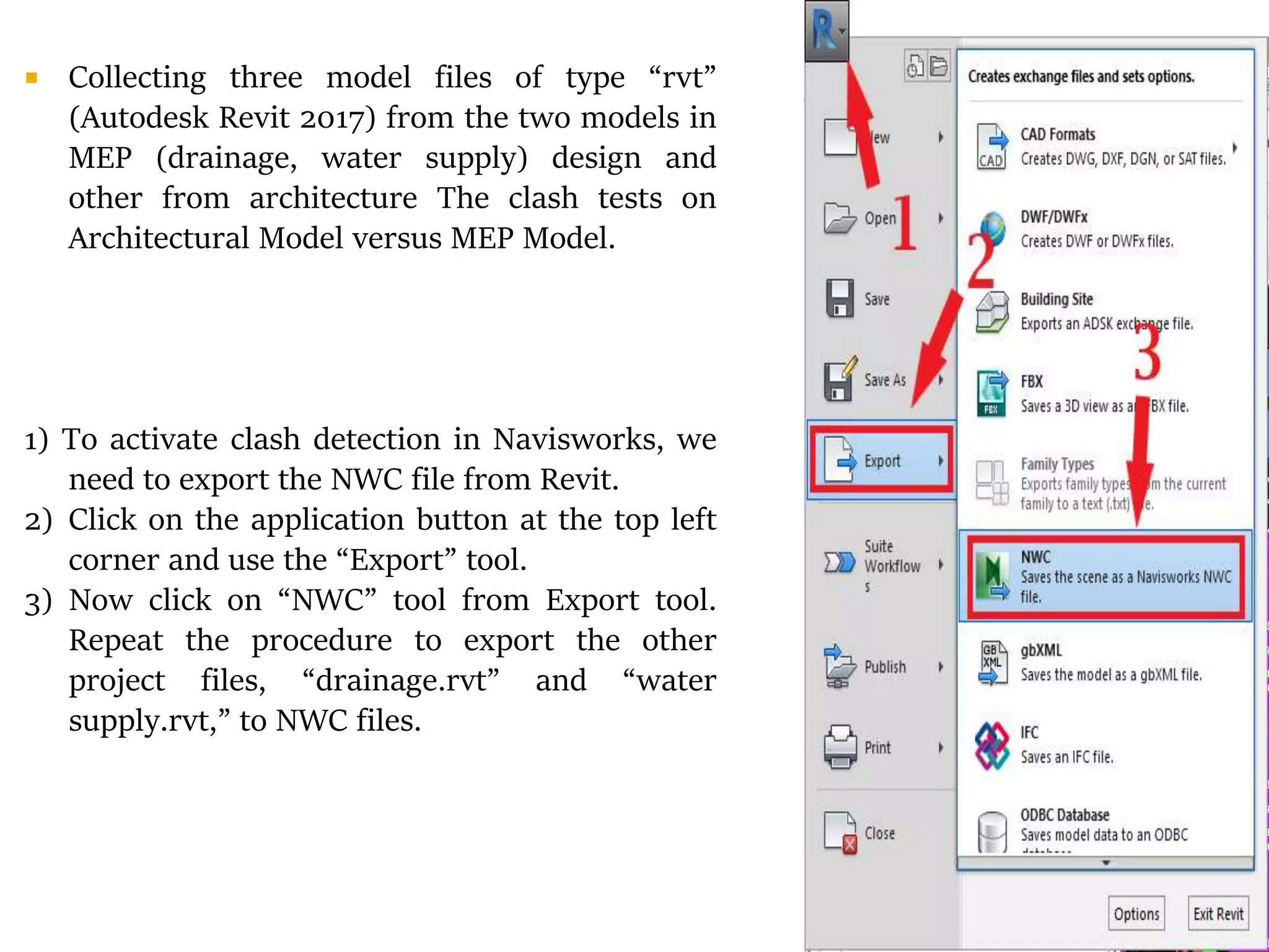  Collecting three model files of type “rvt”
(Autodesk Revit 2017) from the two models in
MEP (drainage, water supply) design and
other from architecture The clash tests on
Architectural Model versus MEP Model.
1) To activate clash detection in Navisworks, we
need to export the NWC file from Revit.
2) Click on the application button at the top left
corner and use the “Export” tool.
3) Now click on “NWC” tool from Export tool.
Repeat the procedure to export the other
project files, “drainage.rvt” and “water
supply.rvt,” to NWC files.
 