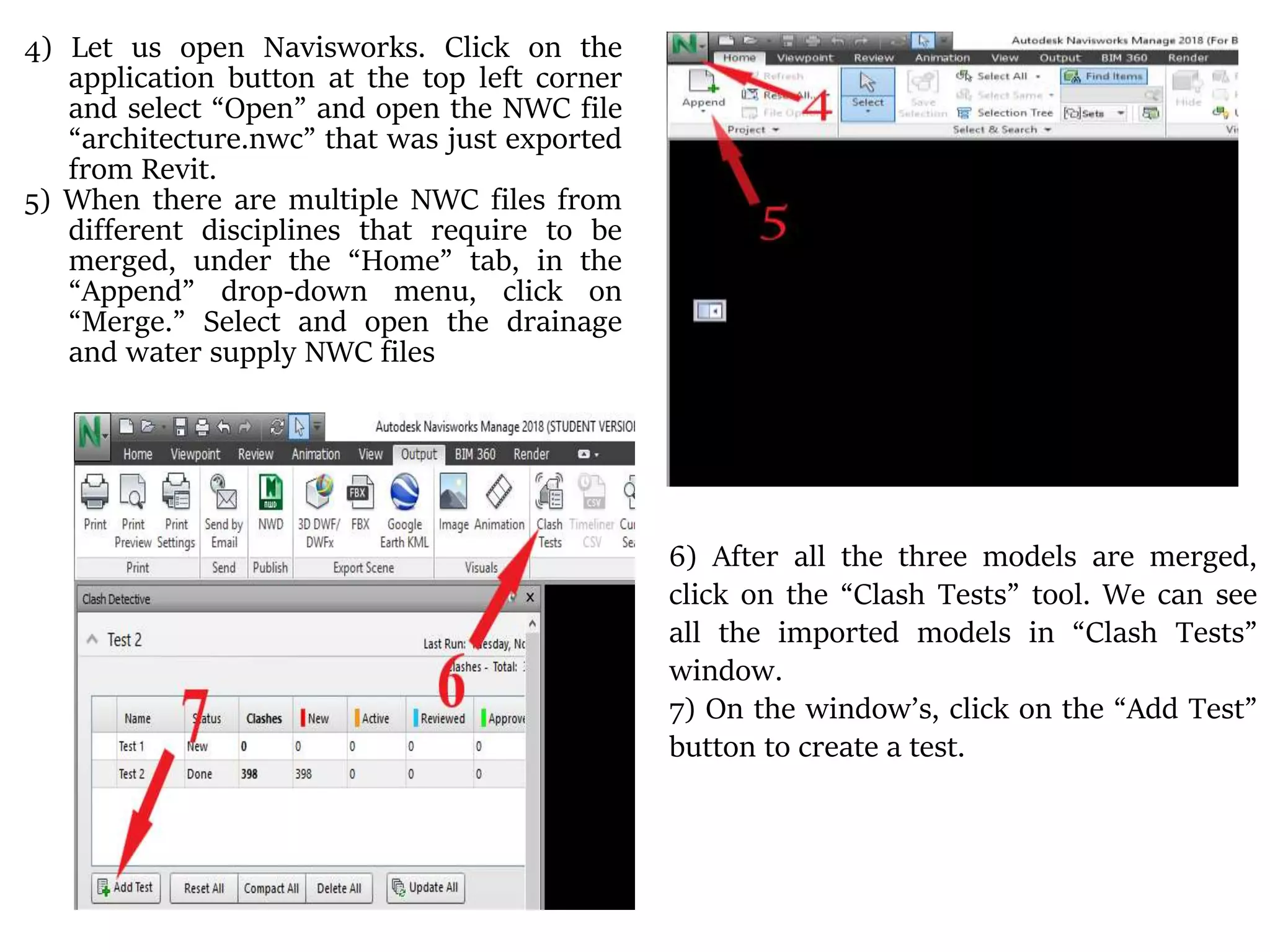 4) Let us open Navisworks. Click on the
application button at the top left corner
and select “Open” and open the NWC file
“architecture.nwc” that was just exported
from Revit.
5) When there are multiple NWC files from
different disciplines that require to be
merged, under the “Home” tab, in the
“Append” drop-down menu, click on
“Merge.” Select and open the drainage
and water supply NWC files
6) After all the three models are merged,
click on the “Clash Tests” tool. We can see
all the imported models in “Clash Tests”
window.
7) On the window’s, click on the “Add Test”
button to create a test.
 