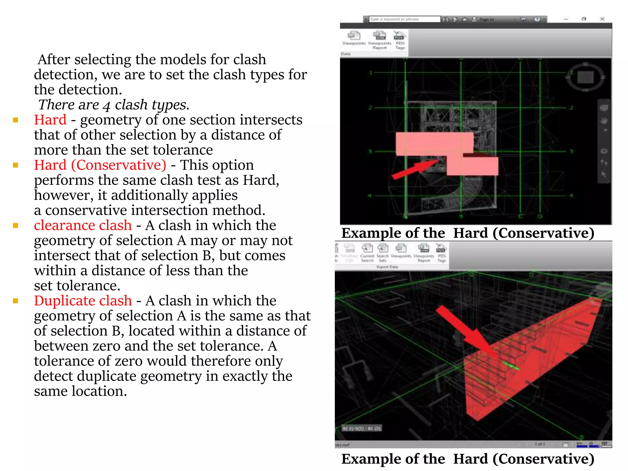 After selecting the models for clash
detection, we are to set the clash types for
the detection.
There are 4 clash types.
 Hard - geometry of one section intersects
that of other selection by a distance of
more than the set tolerance
 Hard (Conservative) - This option
performs the same clash test as Hard,
however, it additionally applies
a conservative intersection method.
 clearance clash - A clash in which the
geometry of selection A may or may not
intersect that of selection B, but comes
within a distance of less than the
set tolerance.
 Duplicate clash - A clash in which the
geometry of selection A is the same as that
of selection B, located within a distance of
between zero and the set tolerance. A
tolerance of zero would therefore only
detect duplicate geometry in exactly the
same location.
Example of the Hard (Conservative)
Example of the Hard (Conservative)
 