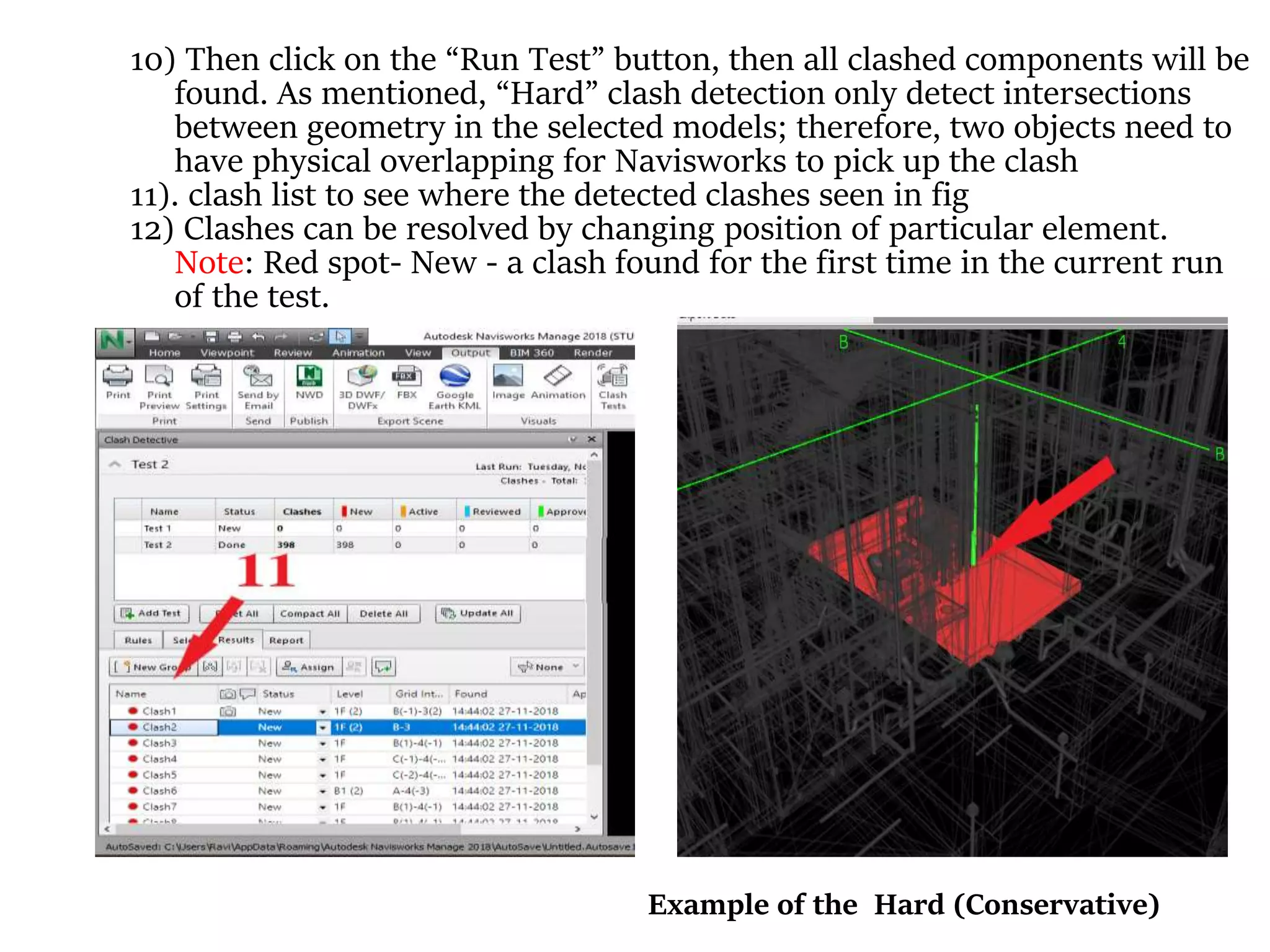 10) Then click on the “Run Test” button, then all clashed components will be
found. As mentioned, “Hard” clash detection only detect intersections
between geometry in the selected models; therefore, two objects need to
have physical overlapping for Navisworks to pick up the clash
11). clash list to see where the detected clashes seen in fig
12) Clashes can be resolved by changing position of particular element.
Note: Red spot- New - a clash found for the first time in the current run
of the test.
Example of the Hard (Conservative)
 