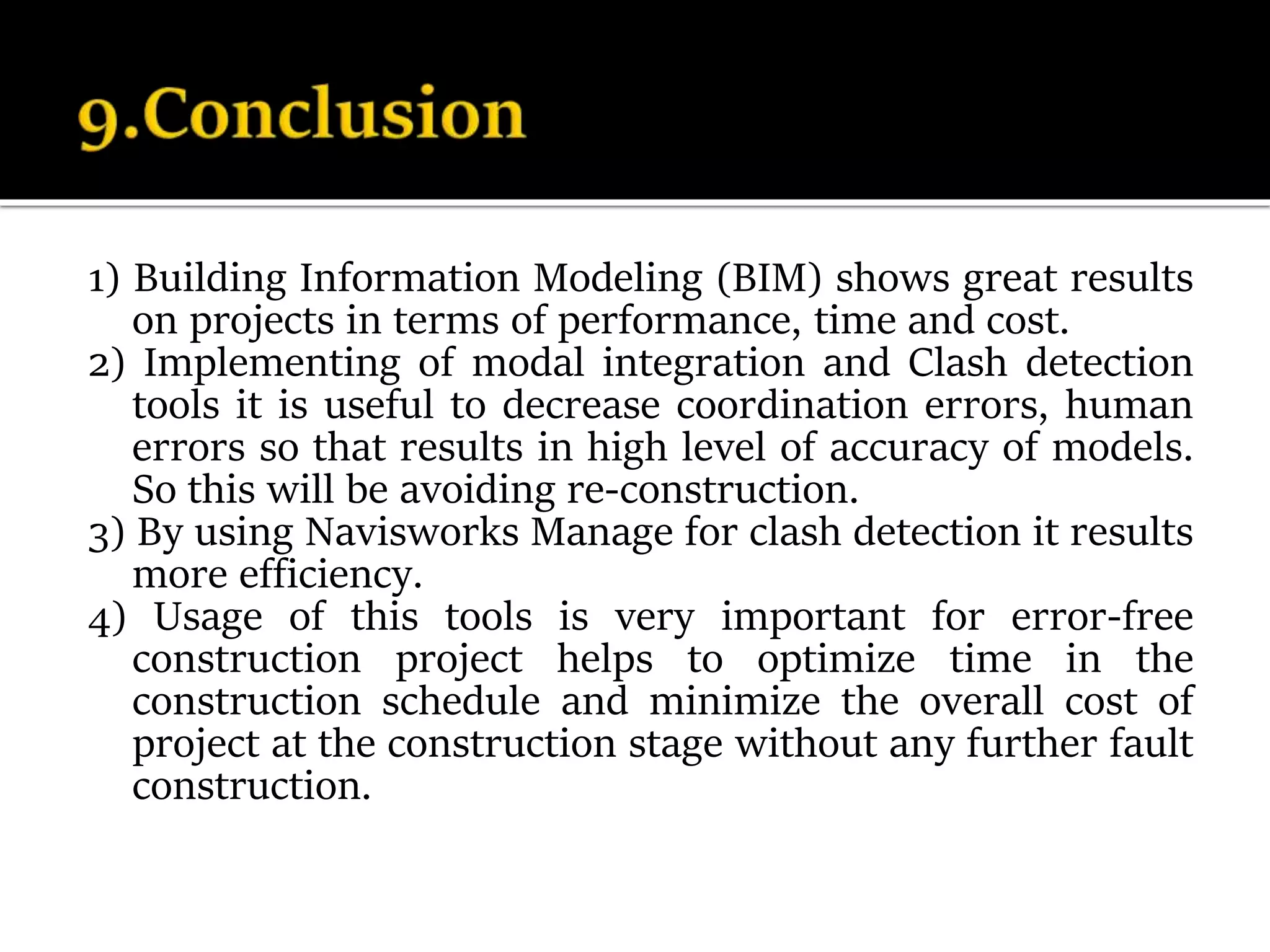 1) Building Information Modeling (BIM) shows great results
on projects in terms of performance, time and cost.
2) Implementing of modal integration and Clash detection
tools it is useful to decrease coordination errors, human
errors so that results in high level of accuracy of models.
So this will be avoiding re-construction.
3) By using Navisworks Manage for clash detection it results
more efficiency.
4) Usage of this tools is very important for error-free
construction project helps to optimize time in the
construction schedule and minimize the overall cost of
project at the construction stage without any further fault
construction.
 