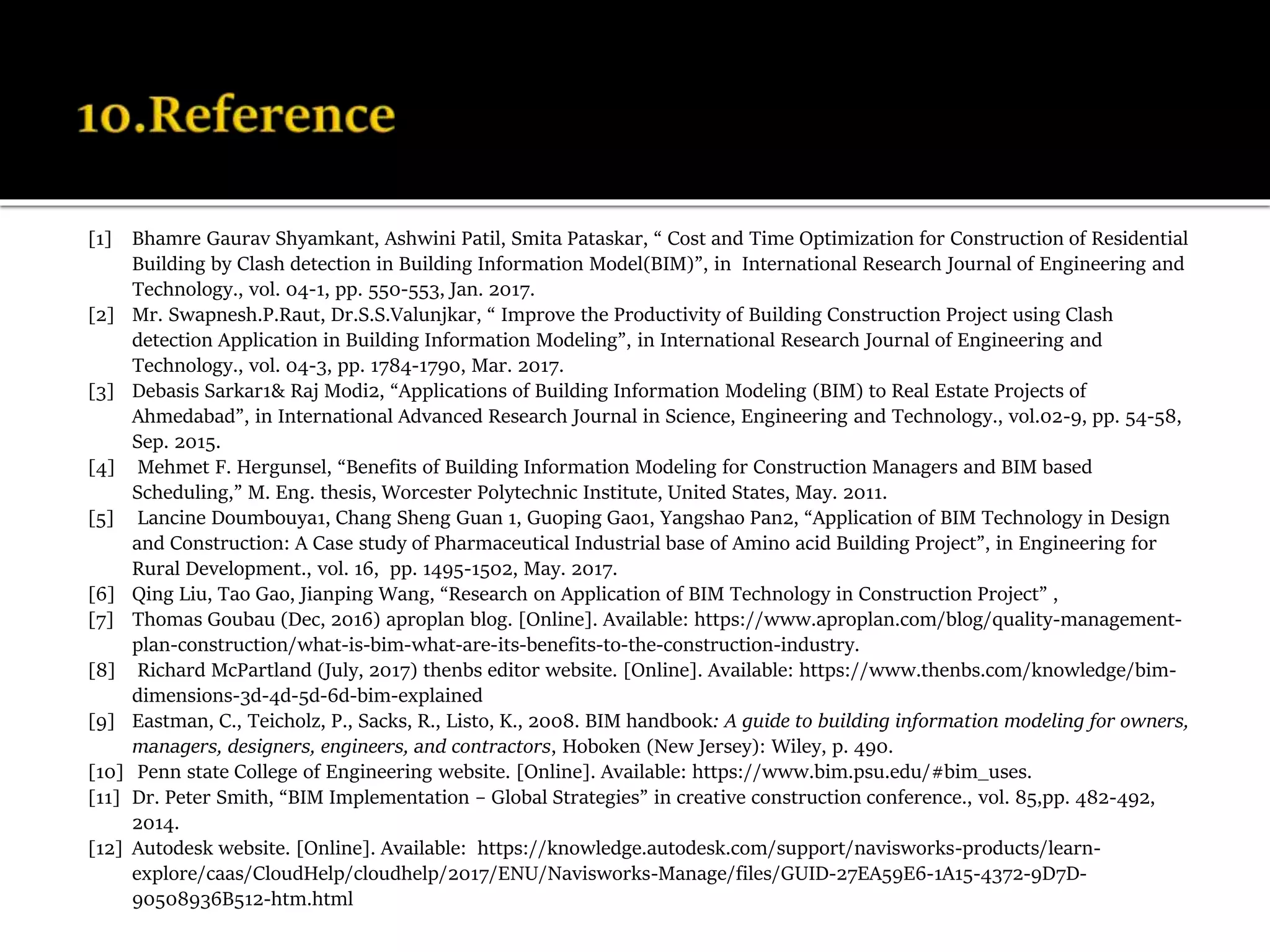 [1] Bhamre Gaurav Shyamkant, Ashwini Patil, Smita Pataskar, “ Cost and Time Optimization for Construction of Residential
Building by Clash detection in Building Information Model(BIM)”, in International Research Journal of Engineering and
Technology., vol. 04-1, pp. 550-553, Jan. 2017.
[2] Mr. Swapnesh.P.Raut, Dr.S.S.Valunjkar, “ Improve the Productivity of Building Construction Project using Clash
detection Application in Building Information Modeling”, in International Research Journal of Engineering and
Technology., vol. 04-3, pp. 1784-1790, Mar. 2017.
[3] Debasis Sarkar1& Raj Modi2, “Applications of Building Information Modeling (BIM) to Real Estate Projects of
Ahmedabad”, in International Advanced Research Journal in Science, Engineering and Technology., vol.02-9, pp. 54-58,
Sep. 2015.
[4] Mehmet F. Hergunsel, “Benefits of Building Information Modeling for Construction Managers and BIM based
Scheduling,” M. Eng. thesis, Worcester Polytechnic Institute, United States, May. 2011.
[5] Lancine Doumbouya1, Chang Sheng Guan 1, Guoping Gao1, Yangshao Pan2, “Application of BIM Technology in Design
and Construction: A Case study of Pharmaceutical Industrial base of Amino acid Building Project”, in Engineering for
Rural Development., vol. 16, pp. 1495-1502, May. 2017.
[6] Qing Liu, Tao Gao, Jianping Wang, “Research on Application of BIM Technology in Construction Project” ,
[7] Thomas Goubau (Dec, 2016) aproplan blog. [Online]. Available: https://www.aproplan.com/blog/quality-management-
plan-construction/what-is-bim-what-are-its-benefits-to-the-construction-industry.
[8] Richard McPartland (July, 2017) thenbs editor website. [Online]. Available: https://www.thenbs.com/knowledge/bim-
dimensions-3d-4d-5d-6d-bim-explained
[9] Eastman, C., Teicholz, P., Sacks, R., Listo, K., 2008. BIM handbook: A guide to building information modeling for owners,
managers, designers, engineers, and contractors, Hoboken (New Jersey): Wiley, p. 490.
[10] Penn state College of Engineering website. [Online]. Available: https://www.bim.psu.edu/#bim_uses.
[11] Dr. Peter Smith, “BIM Implementation – Global Strategies” in creative construction conference., vol. 85,pp. 482-492,
2014.
[12] Autodesk website. [Online]. Available: https://knowledge.autodesk.com/support/navisworks-products/learn-
explore/caas/CloudHelp/cloudhelp/2017/ENU/Navisworks-Manage/files/GUID-27EA59E6-1A15-4372-9D7D-
90508936B512-htm.html
 