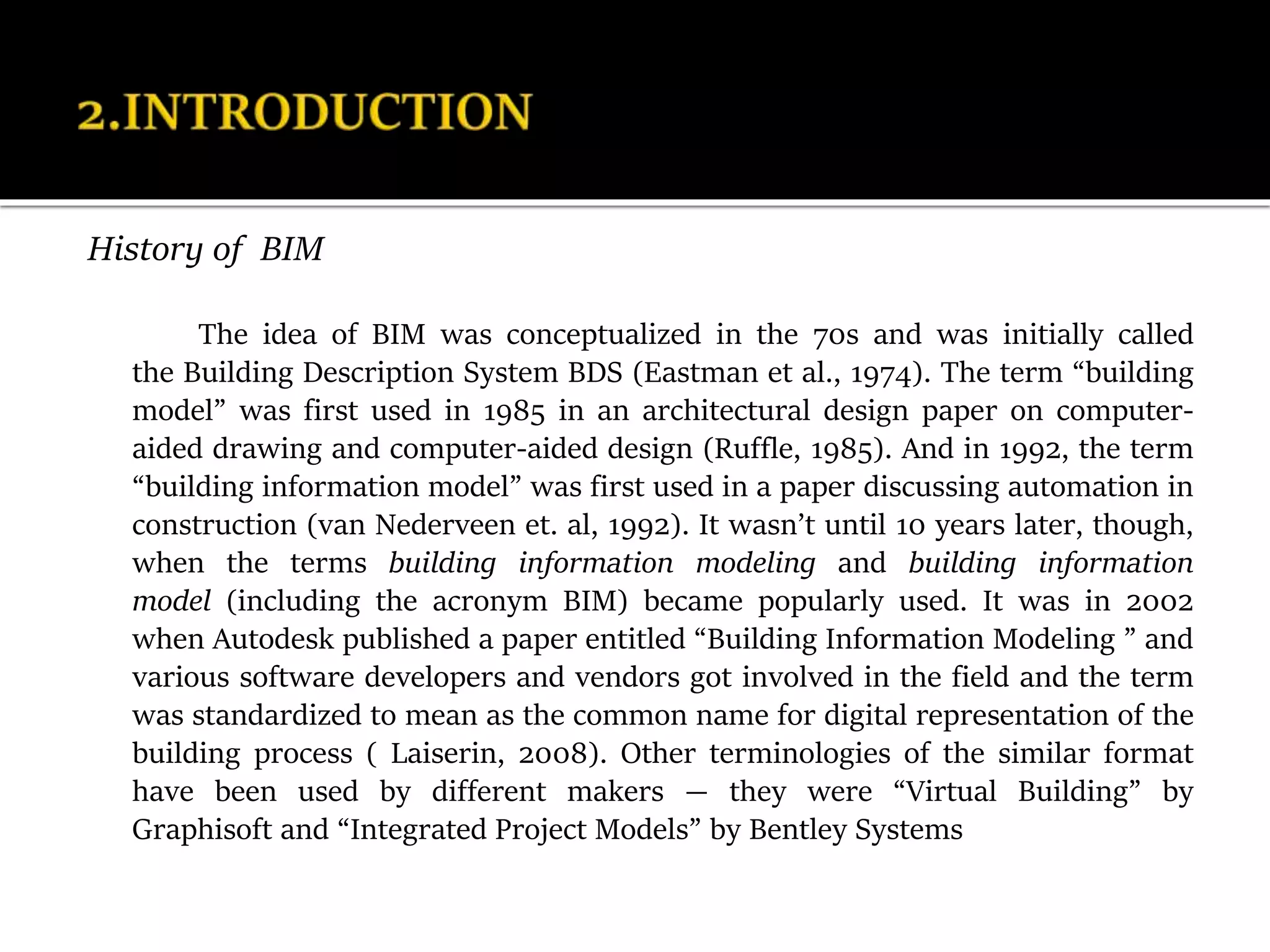 History of BIM
The idea of BIM was conceptualized in the 70s and was initially called
the Building Description System BDS (Eastman et al., 1974). The term “building
model” was first used in 1985 in an architectural design paper on computer-
aided drawing and computer-aided design (Ruffle, 1985). And in 1992, the term
“building information model” was first used in a paper discussing automation in
construction (van Nederveen et. al, 1992). It wasn’t until 10 years later, though,
when the terms building information modeling and building information
model (including the acronym BIM) became popularly used. It was in 2002
when Autodesk published a paper entitled “Building Information Modeling ” and
various software developers and vendors got involved in the field and the term
was standardized to mean as the common name for digital representation of the
building process ( Laiserin, 2008). Other terminologies of the similar format
have been used by different makers — they were “Virtual Building” by
Graphisoft and “Integrated Project Models” by Bentley Systems
 