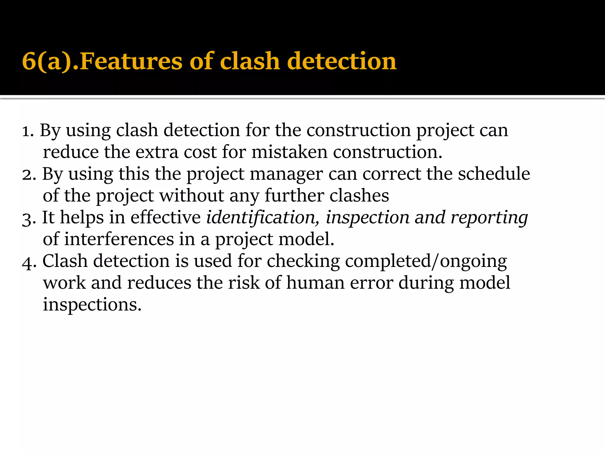 6(a).Features of clash detection
1. By using clash detection for the construction project can
reduce the extra cost for mistaken construction.
2. By using this the project manager can correct the schedule
of the project without any further clashes
3. It helps in effective identification, inspection and reporting
of interferences in a project model.
4. Clash detection is used for checking completed/ongoing
work and reduces the risk of human error during model
inspections.
 