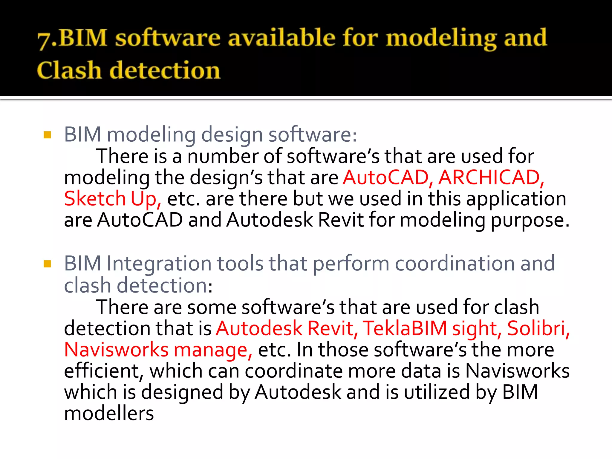  BIM modeling design software:
There is a number of software’s that are used for
modeling the design’s that areAutoCAD, ARCHICAD,
Sketch Up, etc. are there but we used in this application
are AutoCAD and Autodesk Revit for modeling purpose.
 BIM Integration tools that perform coordination and
clash detection:
There are some software’s that are used for clash
detection that isAutodesk Revit,TeklaBIM sight, Solibri,
Navisworks manage, etc. In those software’s the more
efficient, which can coordinate more data is Navisworks
which is designed by Autodesk and is utilized by BIM
modellers
 